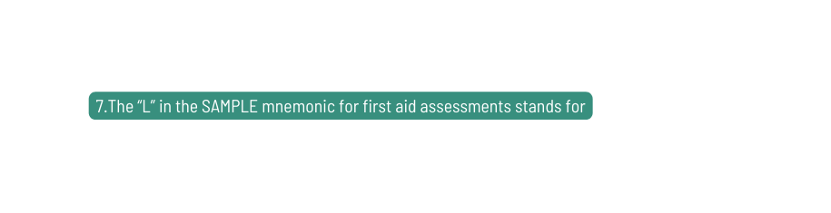 7 The L in the SAMPLE mnemonic for first aid assessments stands for