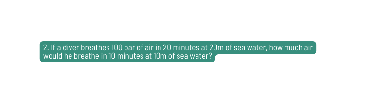 2 If a diver breathes 100 bar of air in 20 minutes at 20m of sea water how much air would he breathe in 10 minutes at 10m of sea water