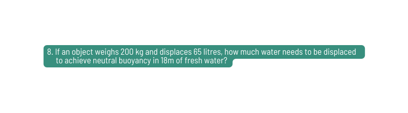 8 If an object weighs 200 kg and displaces 65 litres how much water needs to be displaced to achieve neutral buoyancy in 18m of fresh water