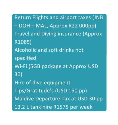 Return Flights and airport taxes JNB DOH MAL Approx R22 000pp Travel and Diving insurance Approx R1085 Alcoholic and soft drinks not specified Wi Fi 5GB package at Approx USD 30 Hire of dive equipment Tips Gratitude s USD 150 pp Maldive Departure Tax at USD 30 pp 13 2 L tank hire R1575 per week