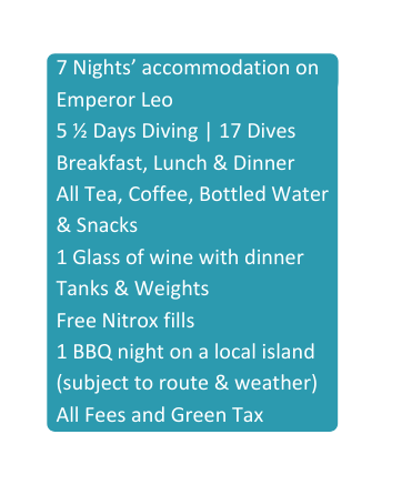 7 Nights accommodation on Emperor Leo 5 Days Diving 17 Dives Breakfast Lunch Dinner All Tea Coffee Bottled Water Snacks 1 Glass of wine with dinner Tanks Weights Free Nitrox fills 1 BBQ night on a local island subject to route weather All Fees and Green Tax