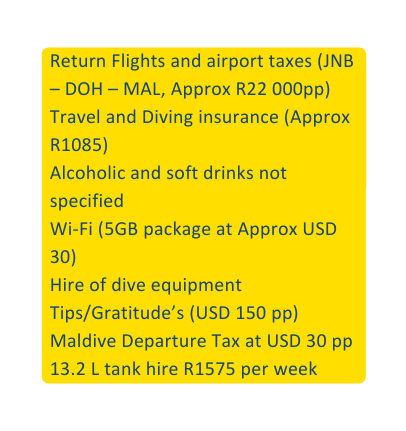 Return Flights and airport taxes JNB DOH MAL Approx R22 000pp Travel and Diving insurance Approx R1085 Alcoholic and soft drinks not specified Wi Fi 5GB package at Approx USD 30 Hire of dive equipment Tips Gratitude s USD 150 pp Maldive Departure Tax at USD 30 pp 13 2 L tank hire R1575 per week