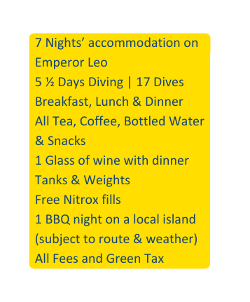 7 Nights accommodation on Emperor Leo 5 Days Diving 17 Dives Breakfast Lunch Dinner All Tea Coffee Bottled Water Snacks 1 Glass of wine with dinner Tanks Weights Free Nitrox fills 1 BBQ night on a local island subject to route weather All Fees and Green Tax